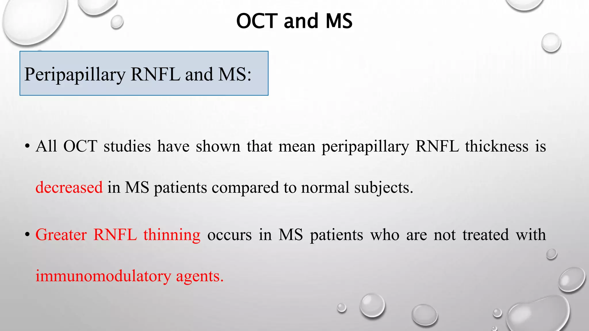 OCT and MS
Peripapillary RNFL and M
• All OCT studies have shown that mean peripapillary RNFL thickness is
decreased in MS patients compared to normal subjects.
• Greater RNFL thinning occurs in MS patients who are not treated with
immunomodulatory agents.
Peripapillary RNFL and MS:
 