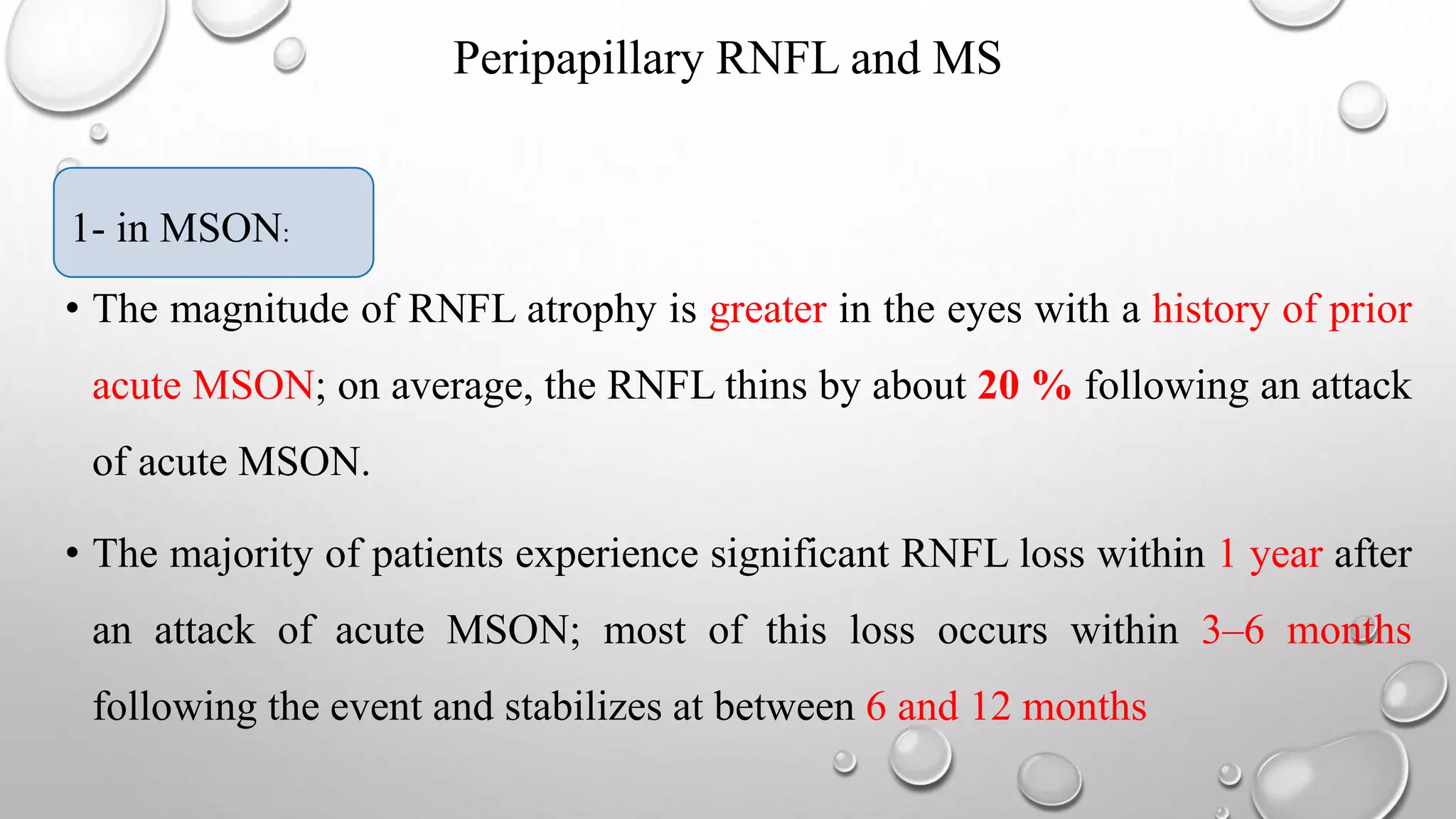 Peripapillary RNFL and MS
1- in MSON:
• The magnitude of RNFL atrophy is greater in the eyes with a history of prior
acute MSON; on average, the RNFL thins by about 20 % following an attack
of acute MSON.
• The majority of patients experience significant RNFL loss within 1 year after
an attack of acute MSON; most of this loss occurs within 3–6 months
following the event and stabilizes at between 6 and 12 months
1- in MSON:
 