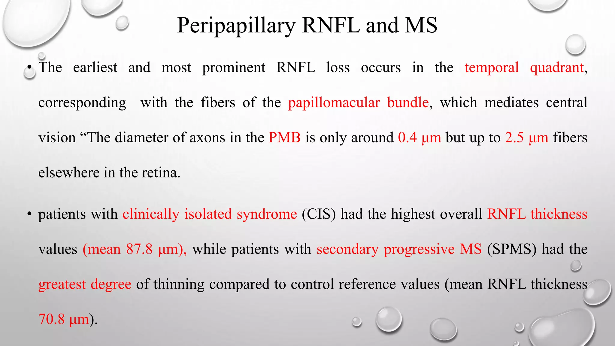 Peripapillary RNFL and MS
• The earliest and most prominent RNFL loss occurs in the temporal quadrant,
corresponding with the fibers of the papillomacular bundle, which mediates central
vision “The diameter of axons in the PMB is only around 0.4 μm but up to 2.5 μm fibers
elsewhere in the retina.
• patients with clinically isolated syndrome (CIS) had the highest overall RNFL thickness
values (mean 87.8 μm), while patients with secondary progressive MS (SPMS) had the
greatest degree of thinning compared to control reference values (mean RNFL thickness
70.8 μm).
 