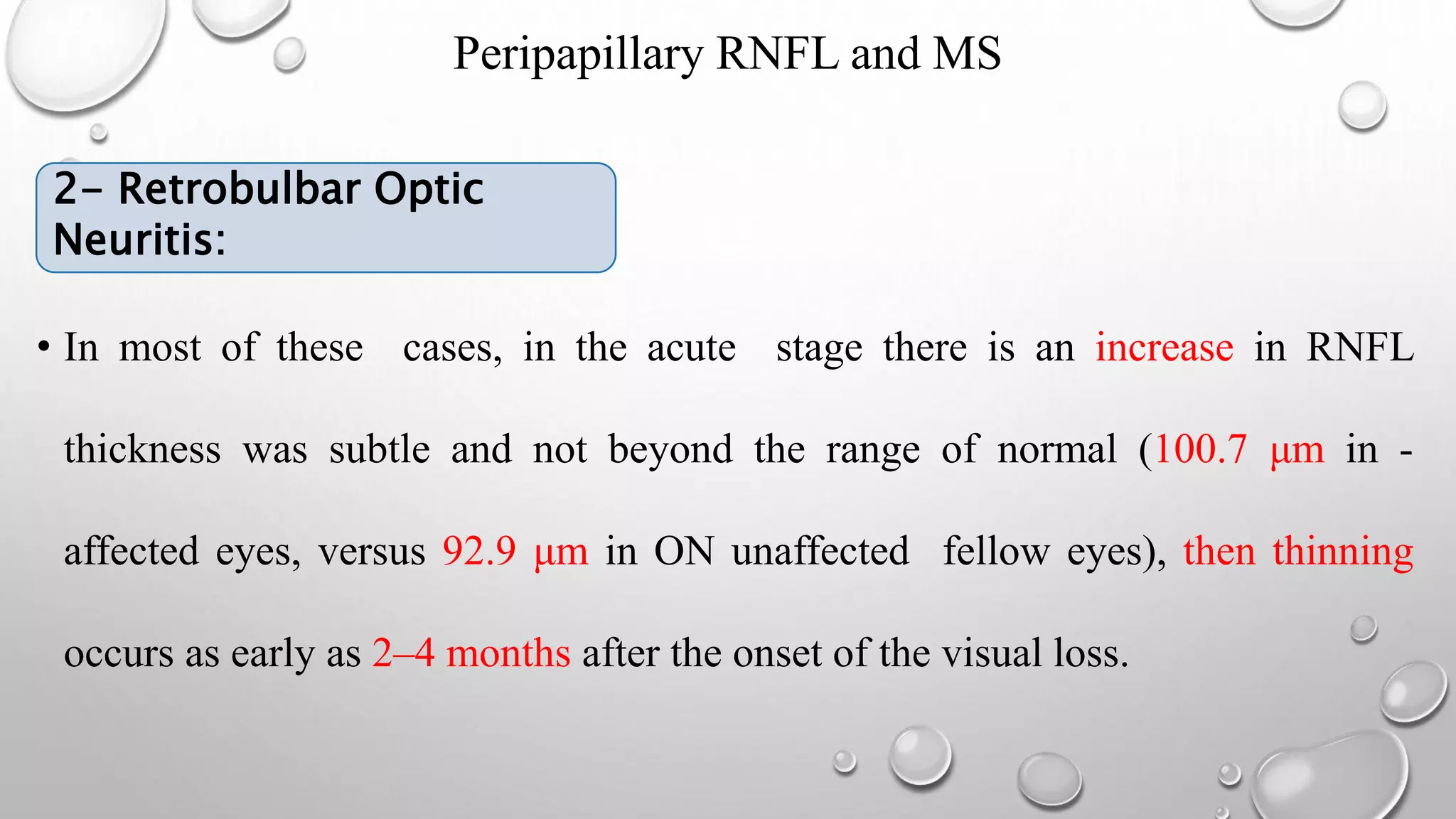 Peripapillary RNFL and MS
• 2- RETROBULBAR OPTIC NEURITIS:
• In most of these cases, in the acute stage there is an increase in RNFL
thickness was subtle and not beyond the range of normal (100.7 μm in -
affected eyes, versus 92.9 μm in ON unaffected fellow eyes), then thinning
occurs as early as 2–4 months after the onset of the visual loss.
2- Retrobulbar Optic
Neuritis:
 