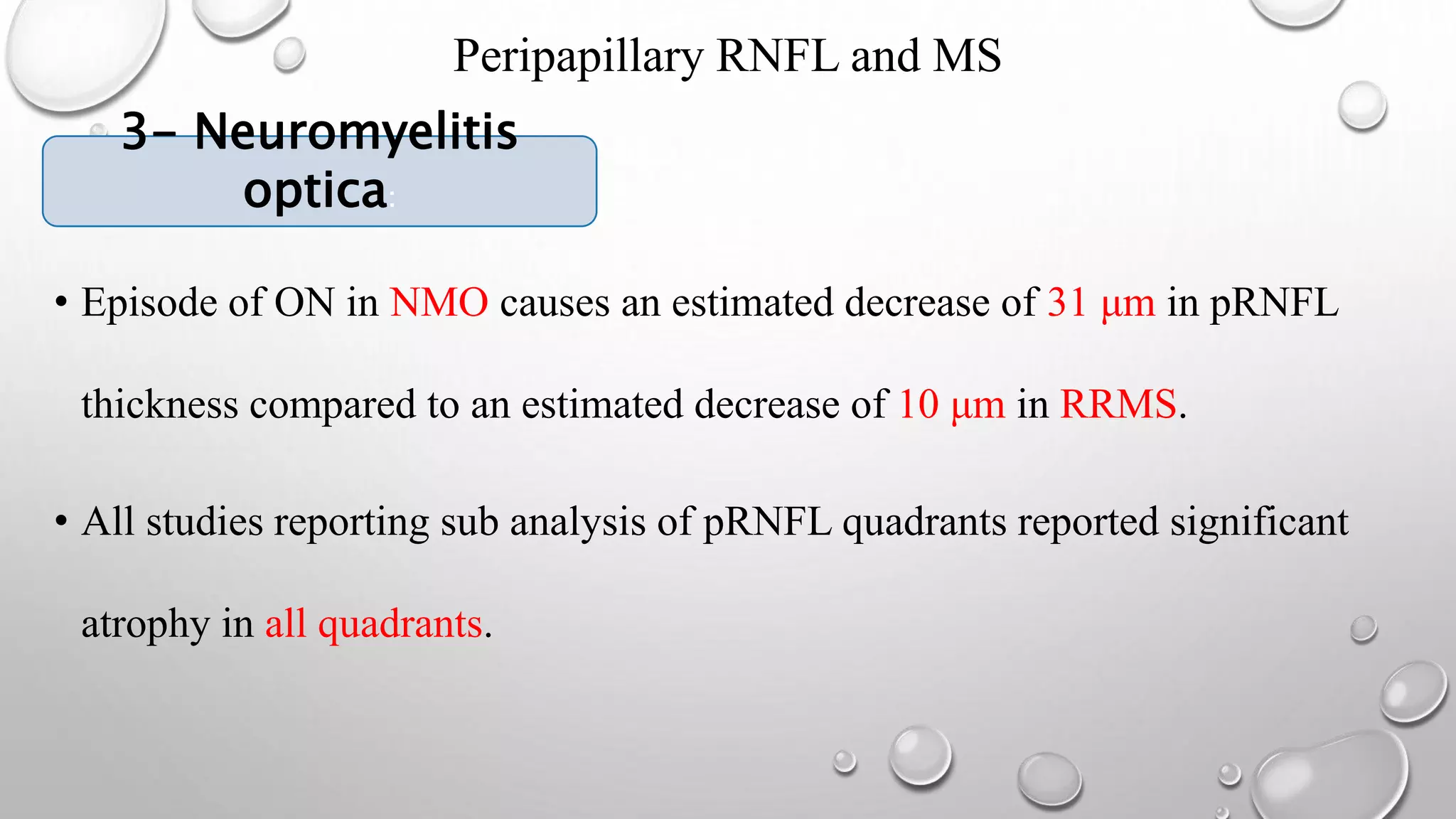 Peripapillary RNFL and MS
3- NEUROMYELITIS OPTICA:
• Episode of ON in NMO causes an estimated decrease of 31 μm in pRNFL
thickness compared to an estimated decrease of 10 μm in RRMS.
• All studies reporting sub analysis of pRNFL quadrants reported significant
atrophy in all quadrants.
3- Neuromyelitis
optica:
 