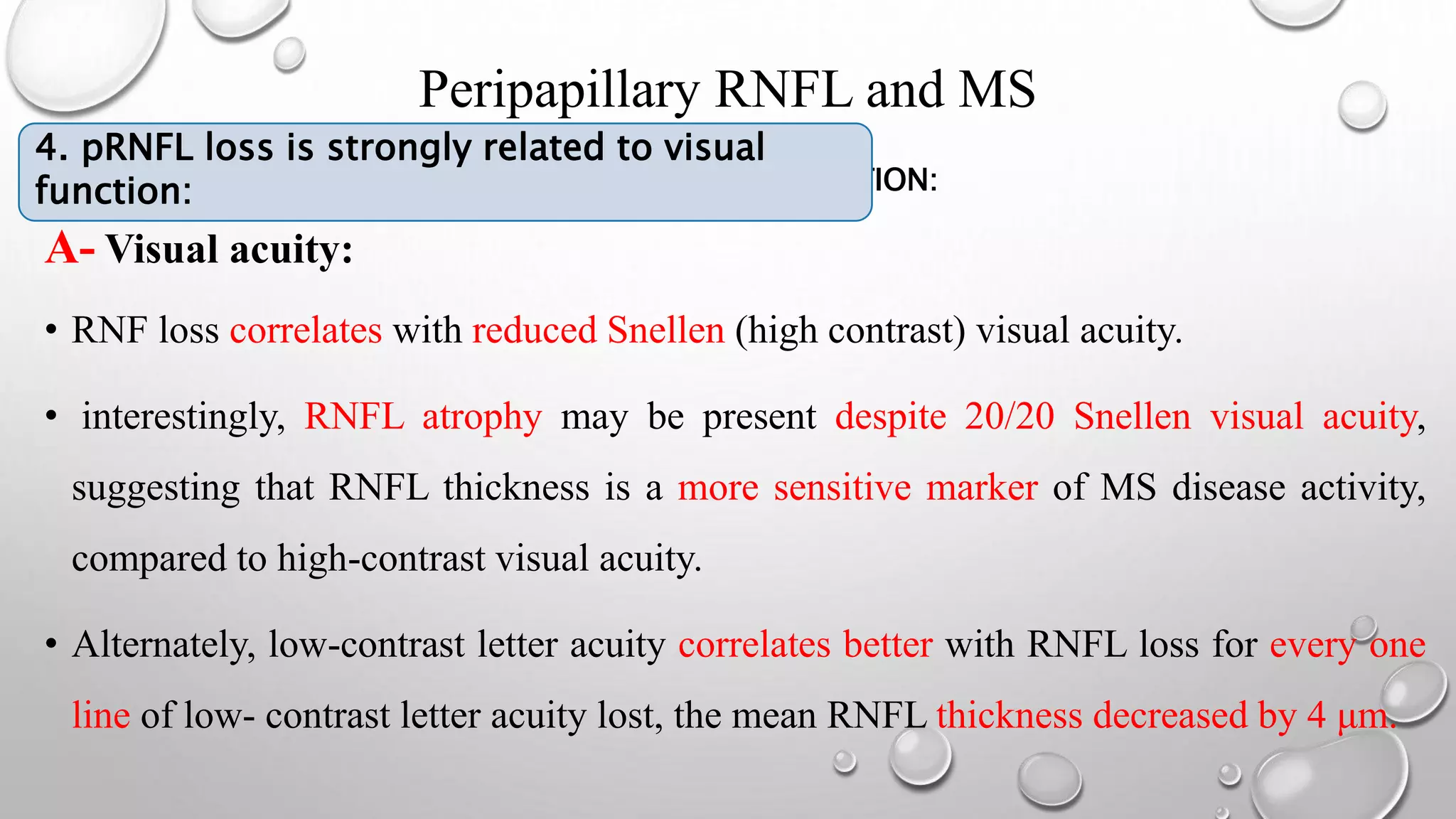 Peripapillary RNFL and MS
4. PRFNL LOSS IS STRONGLY RELATED TO VISUAL FUNNTION:
A- Visual acuity:
• RNF loss correlates with reduced Snellen (high contrast) visual acuity.
• interestingly, RNFL atrophy may be present despite 20/20 Snellen visual acuity,
suggesting that RNFL thickness is a more sensitive marker of MS disease activity,
compared to high-contrast visual acuity.
• Alternately, low-contrast letter acuity correlates better with RNFL loss for every one
line of low- contrast letter acuity lost, the mean RNFL thickness decreased by 4 μm.
4. pRNFL loss is strongly related to visual
function:
 