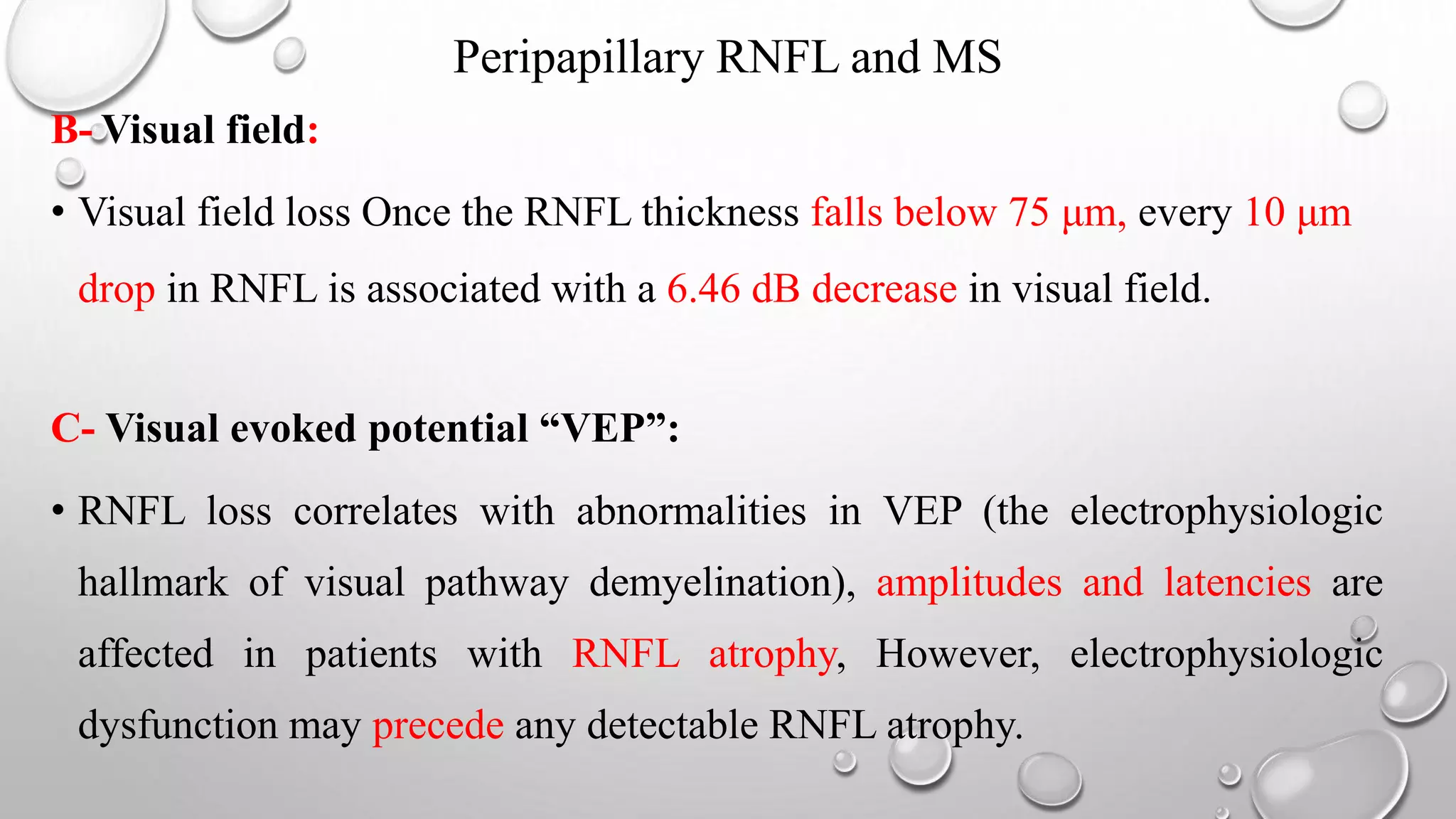 Peripapillary RNFL and MS
B- Visual field:
• Visual field loss Once the RNFL thickness falls below 75 μm, every 10 μm
drop in RNFL is associated with a 6.46 dB decrease in visual field.
C- Visual evoked potential “VEP”:
• RNFL loss correlates with abnormalities in VEP (the electrophysiologic
hallmark of visual pathway demyelination), amplitudes and latencies are
affected in patients with RNFL atrophy, However, electrophysiologic
dysfunction may precede any detectable RNFL atrophy.
 
