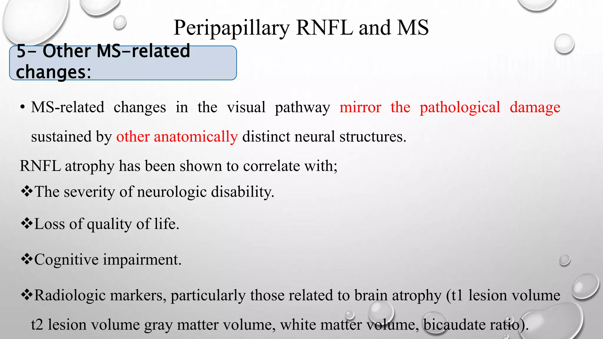 Peripapillary RNFL and MS
• 5- MS-RELATED CHANGES
• MS-related changes in the visual pathway mirror the pathological damage
sustained by other anatomically distinct neural structures.
RNFL atrophy has been shown to correlate with;
The severity of neurologic disability.
Loss of quality of life.
Cognitive impairment.
Radiologic markers, particularly those related to brain atrophy (t1 lesion volume
t2 lesion volume gray matter volume, white matter volume, bicaudate ratio).
5- Other MS-related
changes:
 