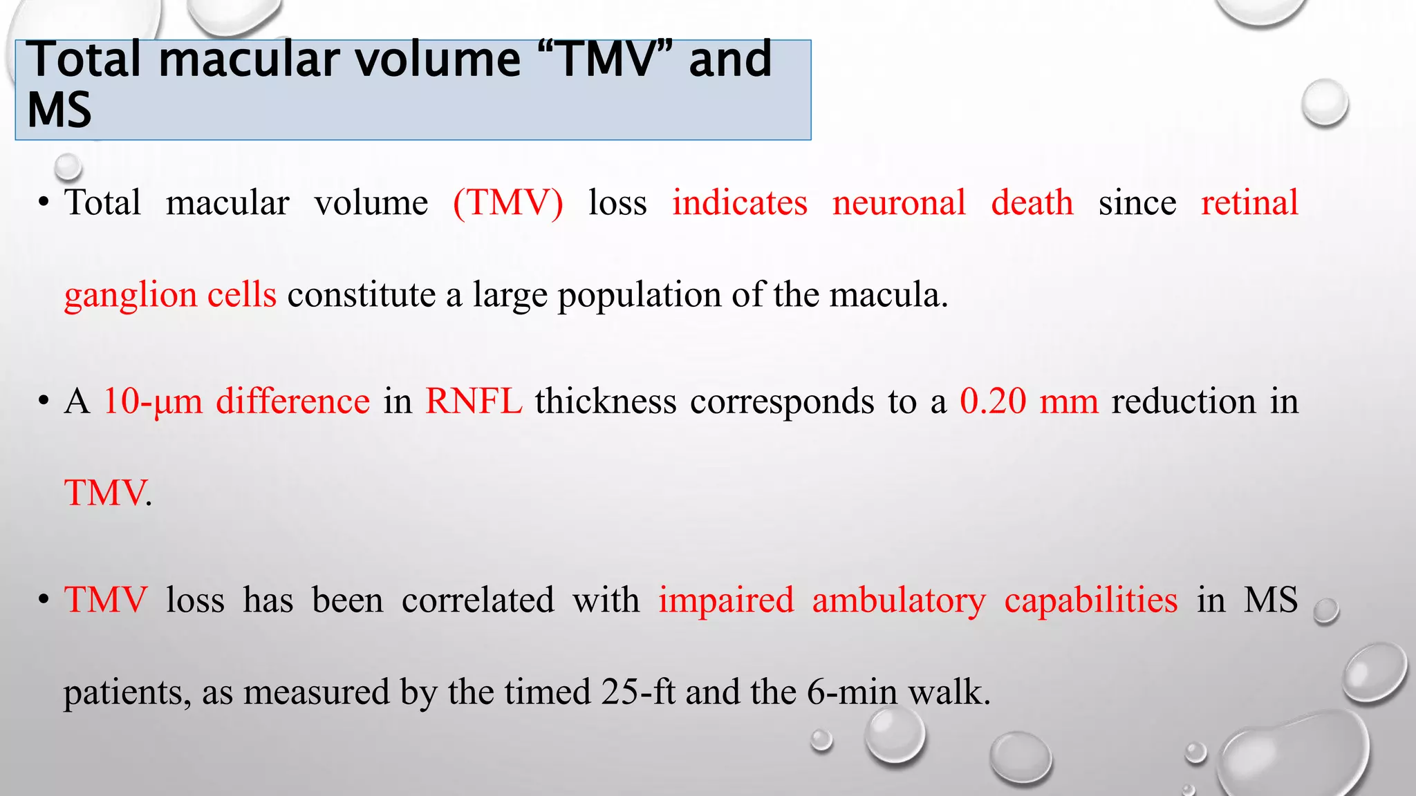 Total macular volume “TMV” and
MS
• Total macular volume (TMV) loss indicates neuronal death since retinal
ganglion cells constitute a large population of the macula.
• A 10-μm difference in RNFL thickness corresponds to a 0.20 mm reduction in
TMV.
• TMV loss has been correlated with impaired ambulatory capabilities in MS
patients, as measured by the timed 25-ft and the 6-min walk.
 