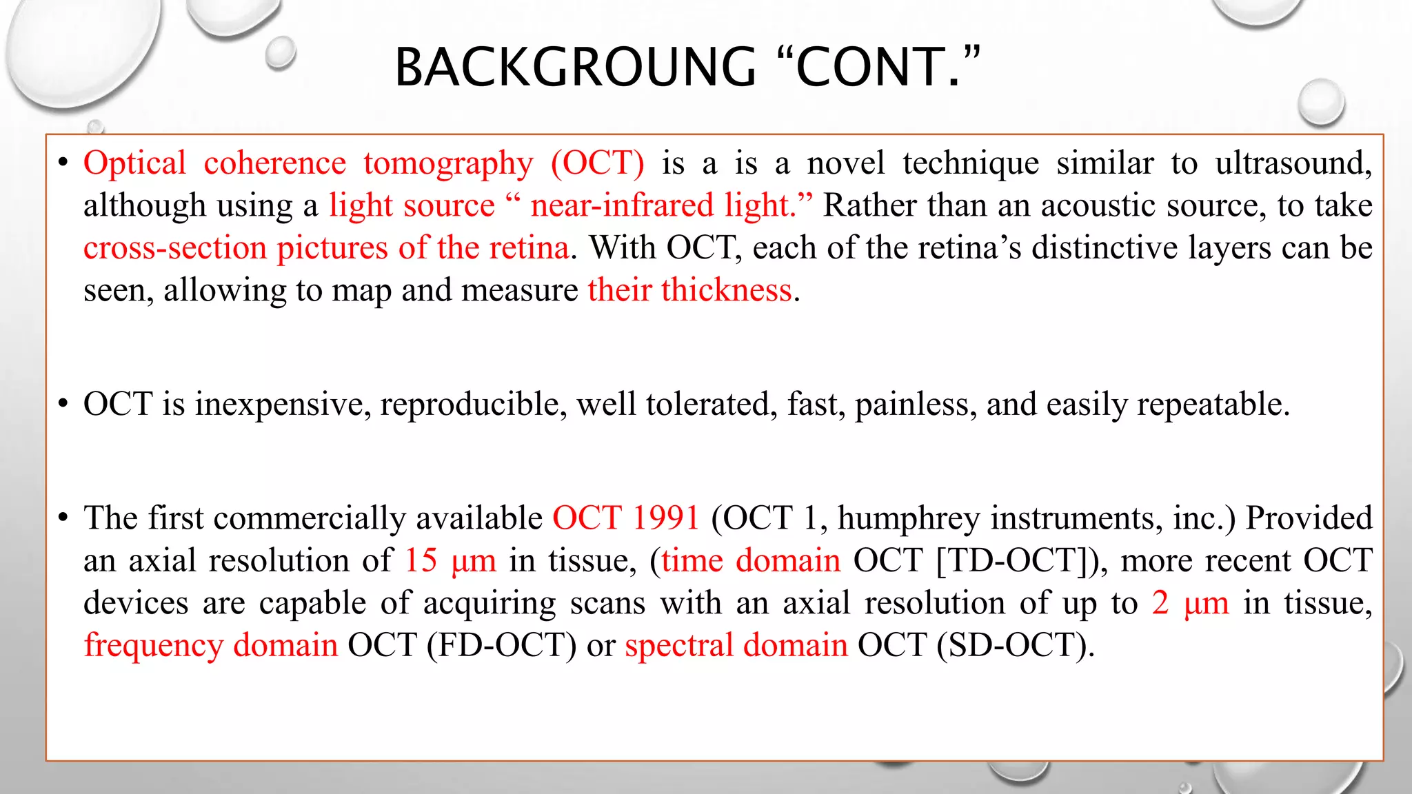 • Optical coherence tomography (OCT) is a is a novel technique similar to ultrasound,
although using a light source “ near-infrared light.” Rather than an acoustic source, to take
cross-section pictures of the retina. With OCT, each of the retina’s distinctive layers can be
seen, allowing to map and measure their thickness.
• OCT is inexpensive, reproducible, well tolerated, fast, painless, and easily repeatable.
• The first commercially available OCT 1991 (OCT 1, humphrey instruments, inc.) Provided
an axial resolution of 15 μm in tissue, (time domain OCT [TD-OCT]), more recent OCT
devices are capable of acquiring scans with an axial resolution of up to 2 μm in tissue,
frequency domain OCT (FD-OCT) or spectral domain OCT (SD-OCT).
BACKGROUNG “CONT.”
 