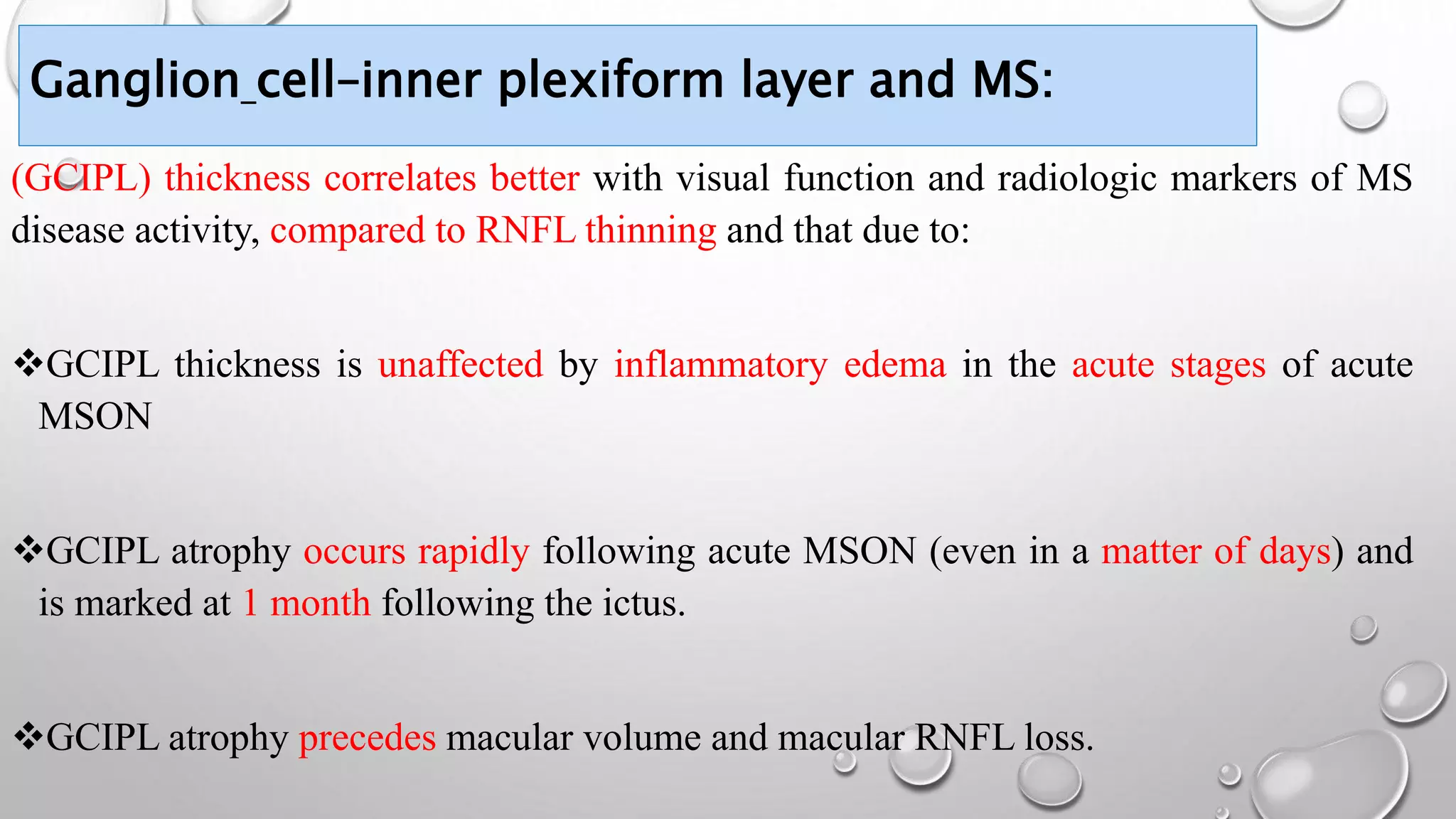 Ganglion cell–inner plexiform layer and MS:
(GCIPL) thickness correlates better with visual function and radiologic markers of MS
disease activity, compared to RNFL thinning and that due to:
GCIPL thickness is unaffected by inflammatory edema in the acute stages of acute
MSON
GCIPL atrophy occurs rapidly following acute MSON (even in a matter of days) and
is marked at 1 month following the ictus.
GCIPL atrophy precedes macular volume and macular RNFL loss.
 