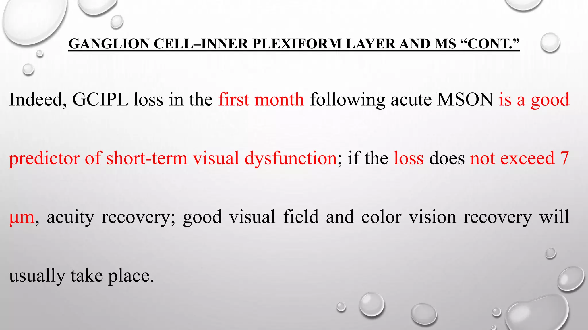 GANGLION CELL–INNER PLEXIFORM LAYER AND MS “CONT.”
Indeed, GCIPL loss in the first month following acute MSON is a good
predictor of short-term visual dysfunction; if the loss does not exceed 7
μm, acuity recovery; good visual field and color vision recovery will
usually take place.
 