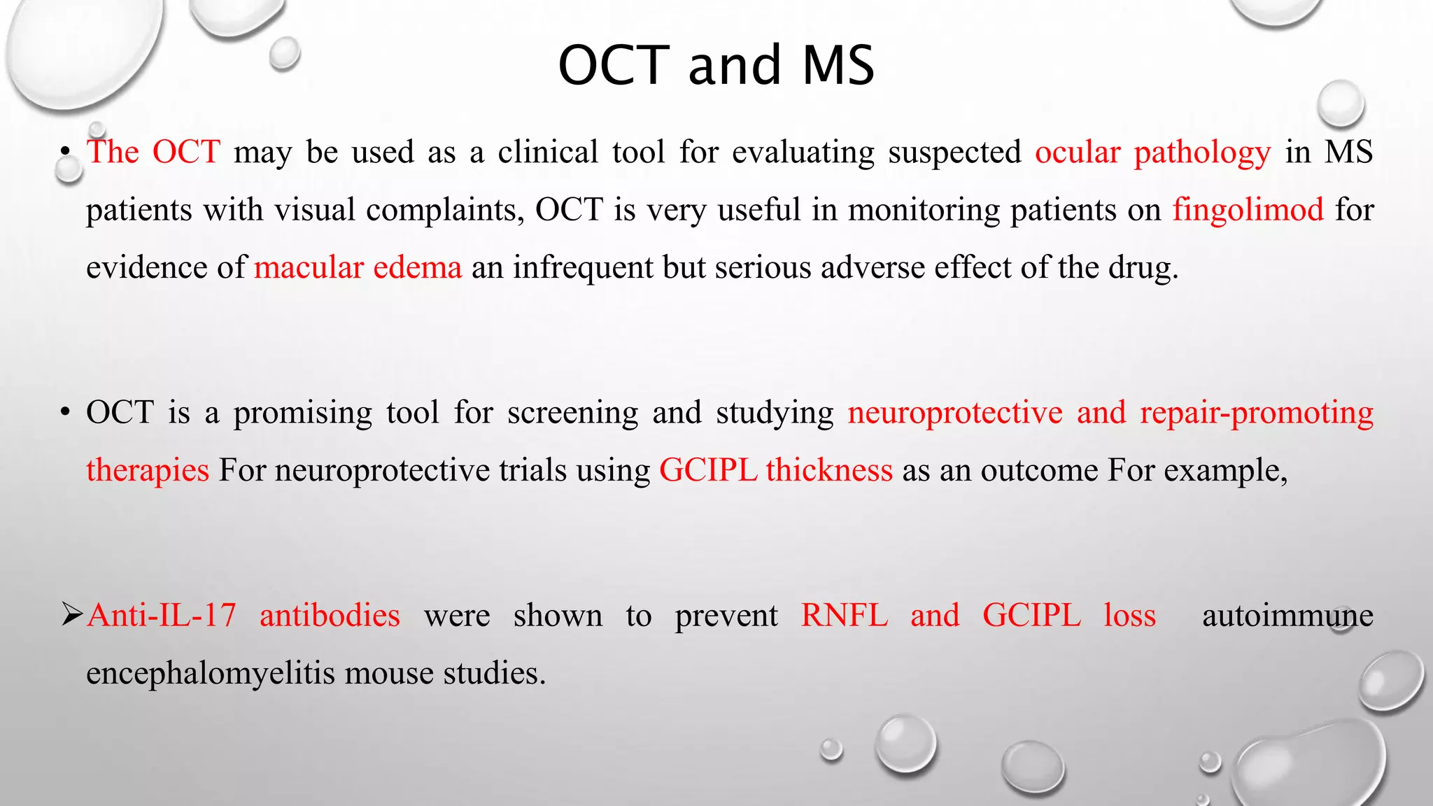 OCT and MS
• The OCT may be used as a clinical tool for evaluating suspected ocular pathology in MS
patients with visual complaints, OCT is very useful in monitoring patients on fingolimod for
evidence of macular edema an infrequent but serious adverse effect of the drug.
• OCT is a promising tool for screening and studying neuroprotective and repair-promoting
therapies For neuroprotective trials using GCIPL thickness as an outcome For example,
Anti-IL-17 antibodies were shown to prevent RNFL and GCIPL loss autoimmune
encephalomyelitis mouse studies.
 