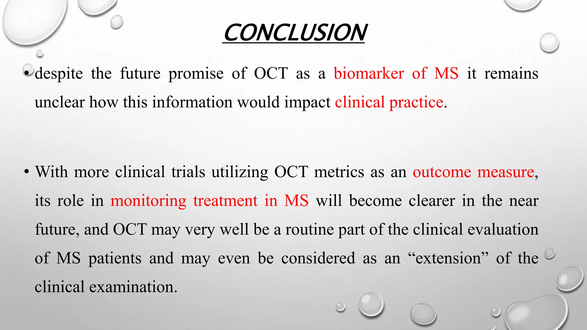 CONCLUSION
• despite the future promise of OCT as a biomarker of MS it remains
unclear how this information would impact clinical practice.
• With more clinical trials utilizing OCT metrics as an outcome measure,
its role in monitoring treatment in MS will become clearer in the near
future, and OCT may very well be a routine part of the clinical evaluation
of MS patients and may even be considered as an “extension” of the
clinical examination.
 