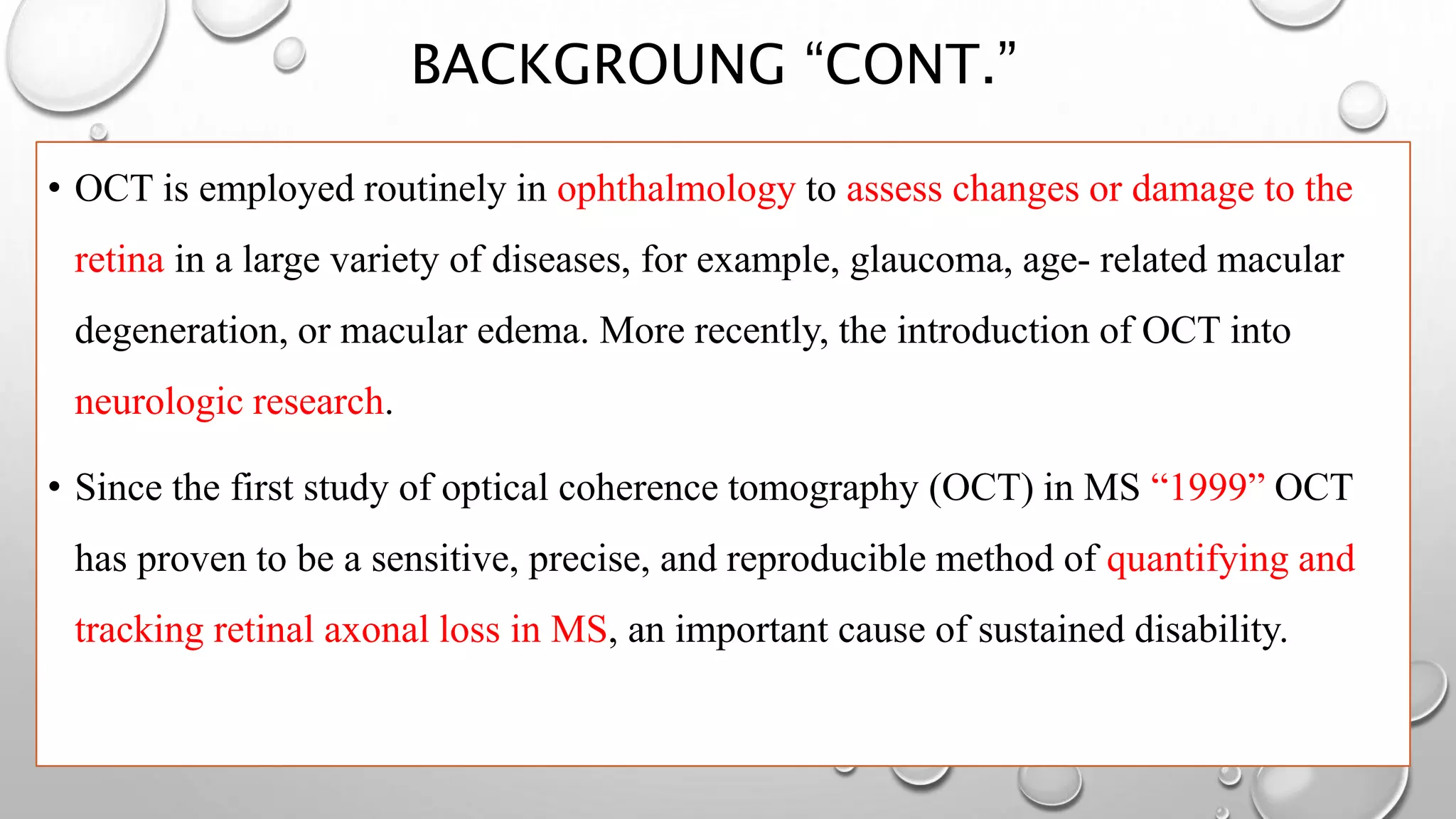 BACKGROUNG “CONT.”
• OCT is employed routinely in ophthalmology to assess changes or damage to the
retina in a large variety of diseases, for example, glaucoma, age- related macular
degeneration, or macular edema. More recently, the introduction of OCT into
neurologic research.
• Since the first study of optical coherence tomography (OCT) in MS “1999” OCT
has proven to be a sensitive, precise, and reproducible method of quantifying and
tracking retinal axonal loss in MS, an important cause of sustained disability.
 