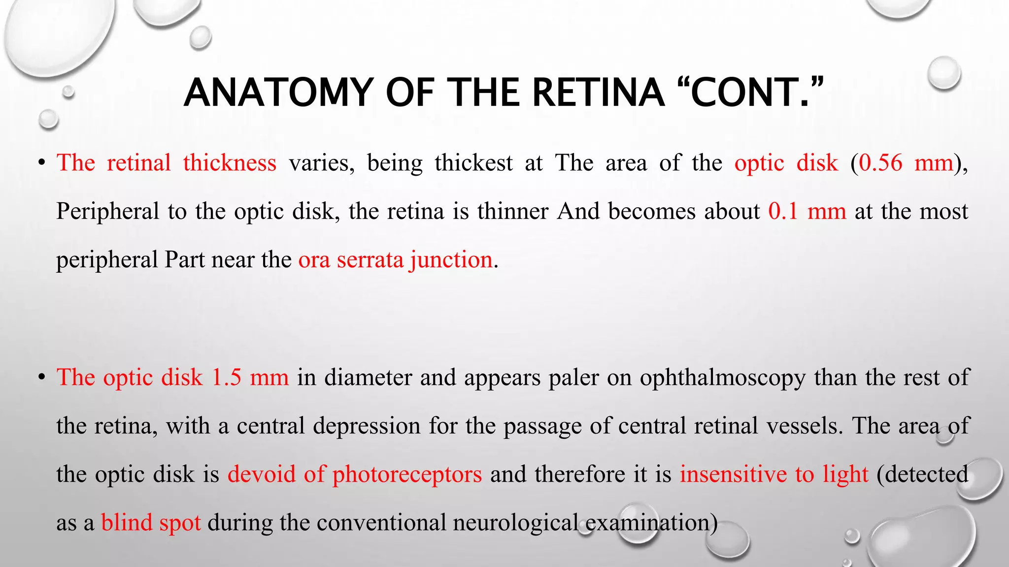 ANATOMY OF THE RETINA “CONT.”
• The retinal thickness varies, being thickest at The area of the optic disk (0.56 mm),
Peripheral to the optic disk, the retina is thinner And becomes about 0.1 mm at the most
peripheral Part near the ora serrata junction.
• The optic disk 1.5 mm in diameter and appears paler on ophthalmoscopy than the rest of
the retina, with a central depression for the passage of central retinal vessels. The area of
the optic disk is devoid of photoreceptors and therefore it is insensitive to light (detected
as a blind spot during the conventional neurological examination)
 