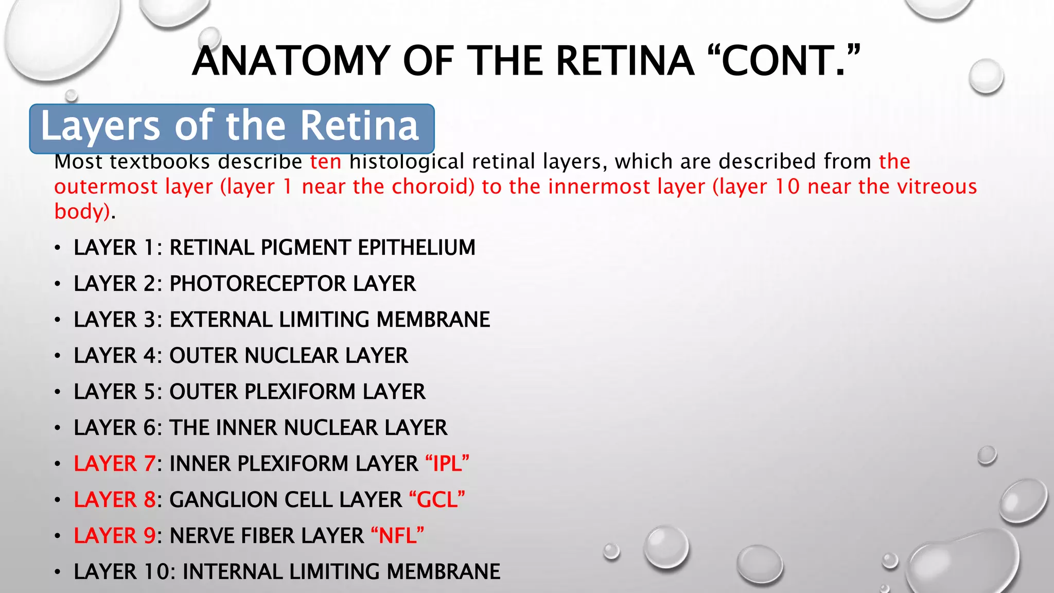 ANATOMY OF THE RETINA “CONT.”
• LAYERS OF THE RETINA
Most textbooks describe ten histological retinal layers, which are described from the
outermost layer (layer 1 near the choroid) to the innermost layer (layer 10 near the vitreous
body).
• LAYER 1: RETINAL PIGMENT EPITHELIUM
• LAYER 2: PHOTORECEPTOR LAYER
• LAYER 3: EXTERNAL LIMITING MEMBRANE
• LAYER 4: OUTER NUCLEAR LAYER
• LAYER 5: OUTER PLEXIFORM LAYER
• LAYER 6: THE INNER NUCLEAR LAYER
• LAYER 7: INNER PLEXIFORM LAYER “IPL”
• LAYER 8: GANGLION CELL LAYER “GCL”
• LAYER 9: NERVE FIBER LAYER “NFL”
• LAYER 10: INTERNAL LIMITING MEMBRANE
Layers of the Retina
 