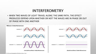 INTERFEROMETRY
• WHEN TWO WAVES OF LIGHT TRAVEL ALONG THE SAME PATH, THE EFFECT
PRODUCED DEPEND UPON WHETHER OR NOT THE WAVES ARE IN PHASE OR OUT
OF PHASE WITH ONE ANOTHER
 