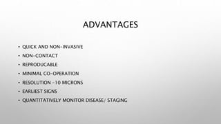ADVANTAGES
• QUICK AND NON-INVASIVE
• NON-CONTACT
• REPRODUCABLE
• MINIMAL CO-OPERATION
• RESOLUTION -10 MICRONS
• EARLIEST SIGNS
• QUANTITATIVELY MONITOR DISEASE/ STAGING
 