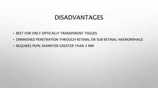 DISADVANTAGES
• BEST FOR ONLY OPTICALLY TRANSPARENT TISSUES
• DIMINISHED PENETRATION THROUGH RETINAL OR SUB RETINAL HAEMORRHAGE
• REQUIRES PUPIL DIAMETER GREATER THAN 3 MM
 
