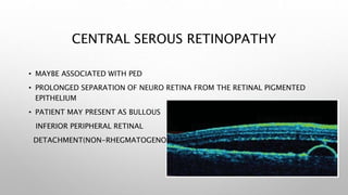CENTRAL SEROUS RETINOPATHY
• MAYBE ASSOCIATED WITH PED
• PROLONGED SEPARATION OF NEURO RETINA FROM THE RETINAL PIGMENTED
EPITHELIUM
• PATIENT MAY PRESENT AS BULLOUS
INFERIOR PERIPHERAL RETINAL
DETACHMENT(NON-RHEGMATOGENOUS)
 