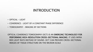 INTRODUCTION
• OPTICAL – LIGHT
• COHERENCE – LIGHT OF A CONSTANT PHASE DIFFERENCE
• TOMOGRAPHY – IMAGING BY SECTIONS
OPTICAL COHERENCE TOMOGRAPHY (OCT) IS AN EMERGING TECHNOLOGY FOR
PERFORMING HIGH-RESOLUTION CROSS-SECTIONAL IMAGING. IT USES INFRA
RED LIGHT RAYS INSTEAD OF SOUND. OCT CAN PROVIDE CROSS-SECTIONAL
IMAGES OF TISSUE STRUCTURE ON THE MICRON SCALE
 