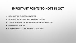 IMPORTANT POINTS TO NOTE IN OCT
• LOOK OUT THE CLINICAL CONDITION
• LOOK OUT THE RETINAL AND MACULAR PROFILE
• EXAMINE THE QUALITATIVE AND QUANTITATIVE ANALYSIS
• ELIMINATE ARTIFACTS
• ALWAYS CORRELATE WITH CLINICAL FEATURES
 