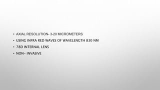 • AXIAL RESOLUTION- 3-20 MICROMETERS
• USING INFRA RED WAVES OF WAVELENGTH 830 NM
• 78D INTERNAL LENS
• NON- INVASIVE
 