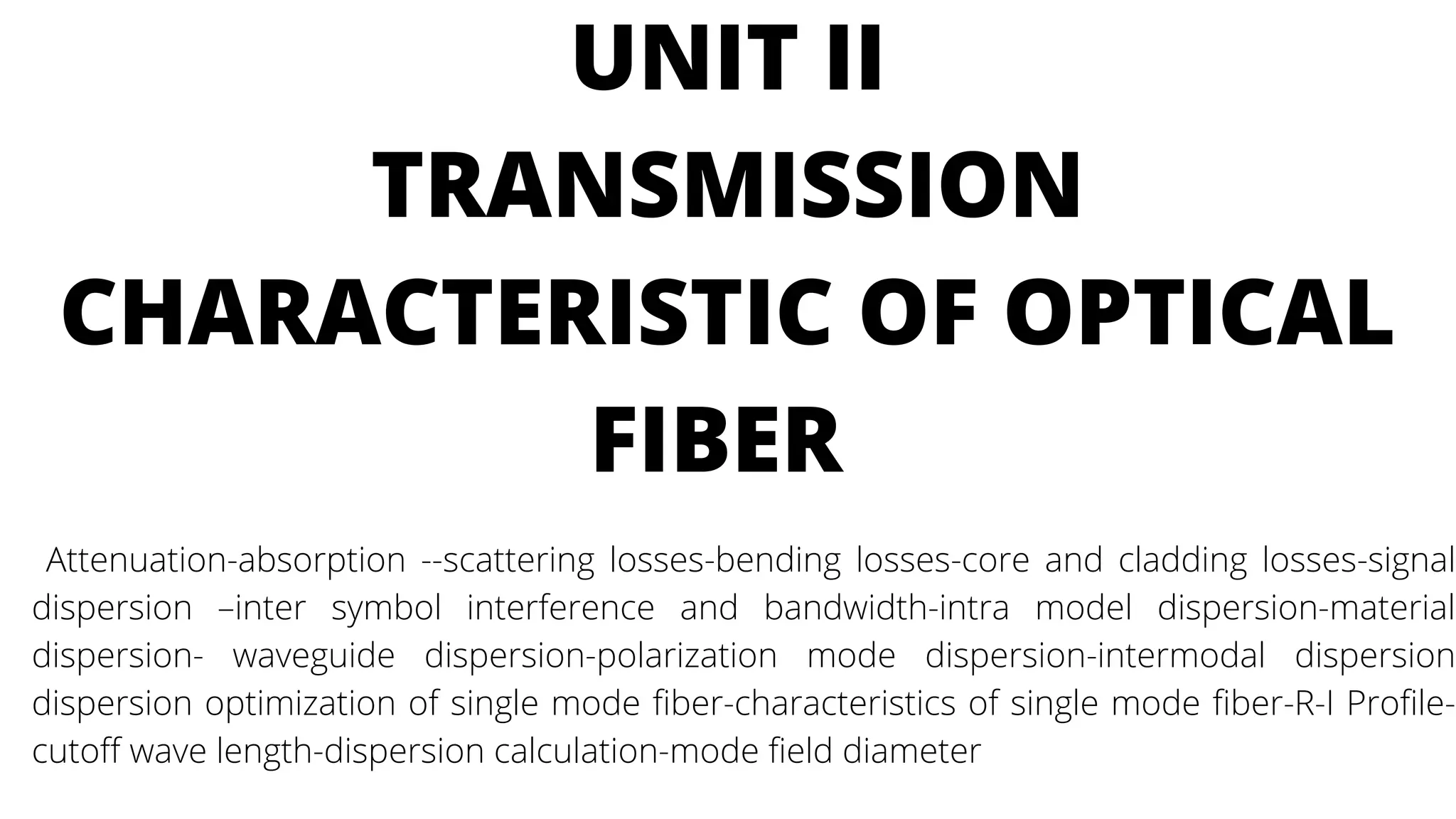 UNIT II
TRANSMISSION
CHARACTERISTIC OF OPTICAL
FIBER
Attenuation-absorption --scattering losses-bending losses-core and cladding losses-signal
dispersion –inter symbol interference and bandwidth-intra model dispersion-material
dispersion- waveguide dispersion-polarization mode dispersion-intermodal dispersion
dispersion optimization of single mode fiber-characteristics of single mode fiber-R-I Profile-
cutoff wave length-dispersion calculation-mode field diameter
 