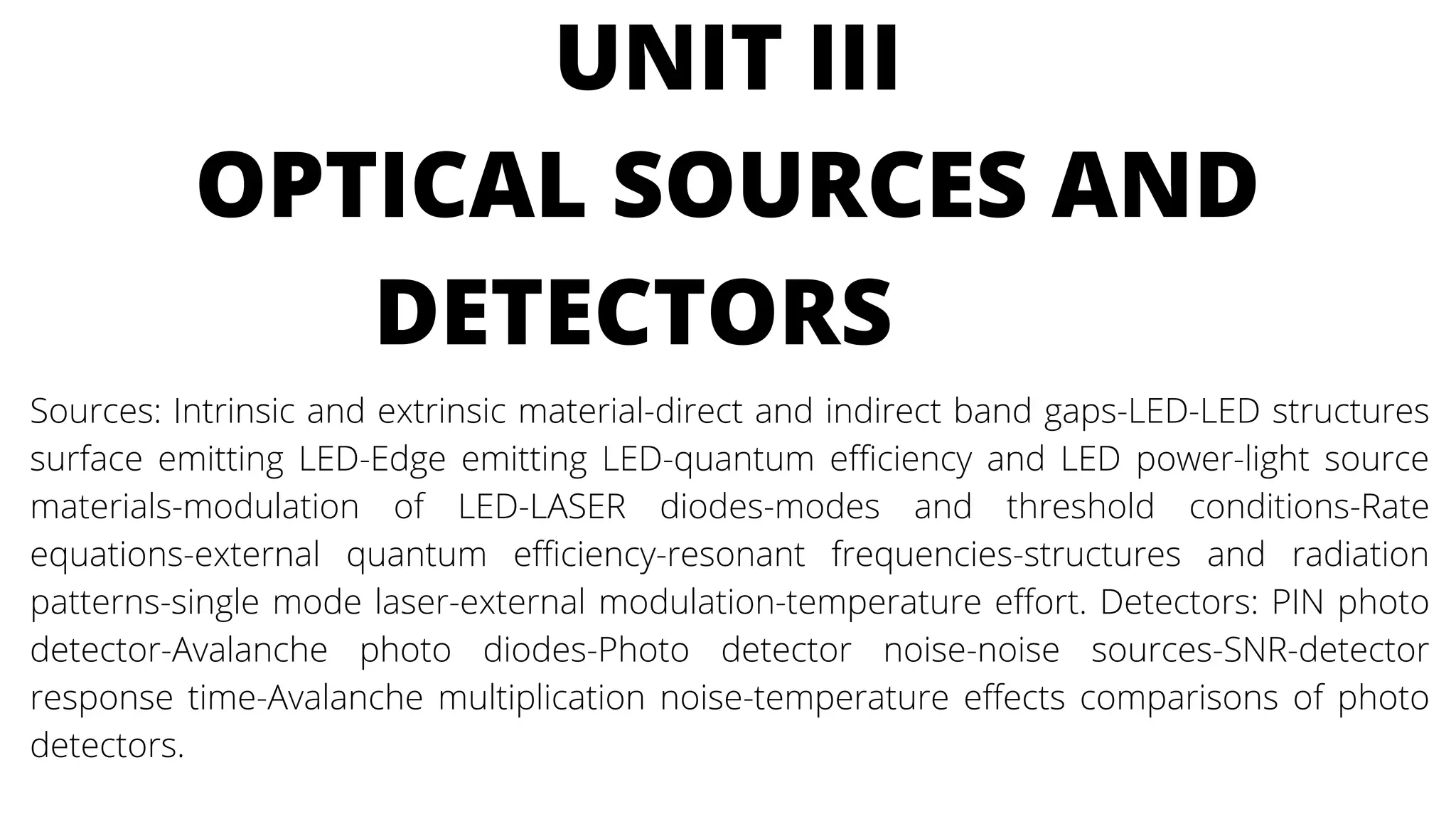 UNIT III
OPTICAL SOURCES AND
DETECTORS
Sources: Intrinsic and extrinsic material-direct and indirect band gaps-LED-LED structures
surface emitting LED-Edge emitting LED-quantum efficiency and LED power-light source
materials-modulation of LED-LASER diodes-modes and threshold conditions-Rate
equations-external quantum efficiency-resonant frequencies-structures and radiation
patterns-single mode laser-external modulation-temperature effort. Detectors: PIN photo
detector-Avalanche photo diodes-Photo detector noise-noise sources-SNR-detector
response time-Avalanche multiplication noise-temperature effects comparisons of photo
detectors.
 