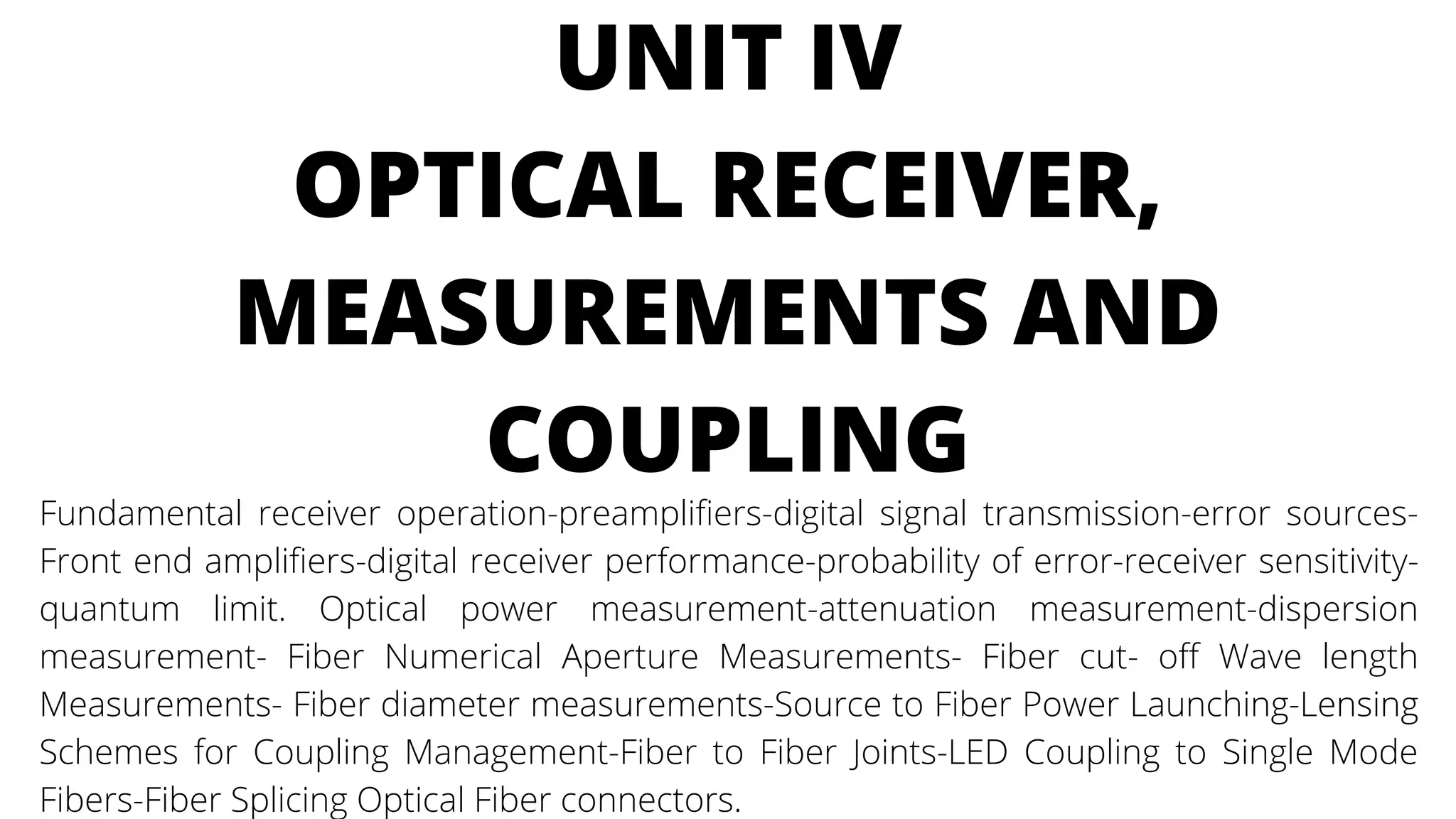 UNIT IV
OPTICAL RECEIVER,
MEASUREMENTS AND
COUPLING
Fundamental receiver operation-preamplifiers-digital signal transmission-error sources-
Front end amplifiers-digital receiver performance-probability of error-receiver sensitivity-
quantum limit. Optical power measurement-attenuation measurement-dispersion
measurement- Fiber Numerical Aperture Measurements- Fiber cut- off Wave length
Measurements- Fiber diameter measurements-Source to Fiber Power Launching-Lensing
Schemes for Coupling Management-Fiber to Fiber Joints-LED Coupling to Single Mode
Fibers-Fiber Splicing Optical Fiber connectors.
 