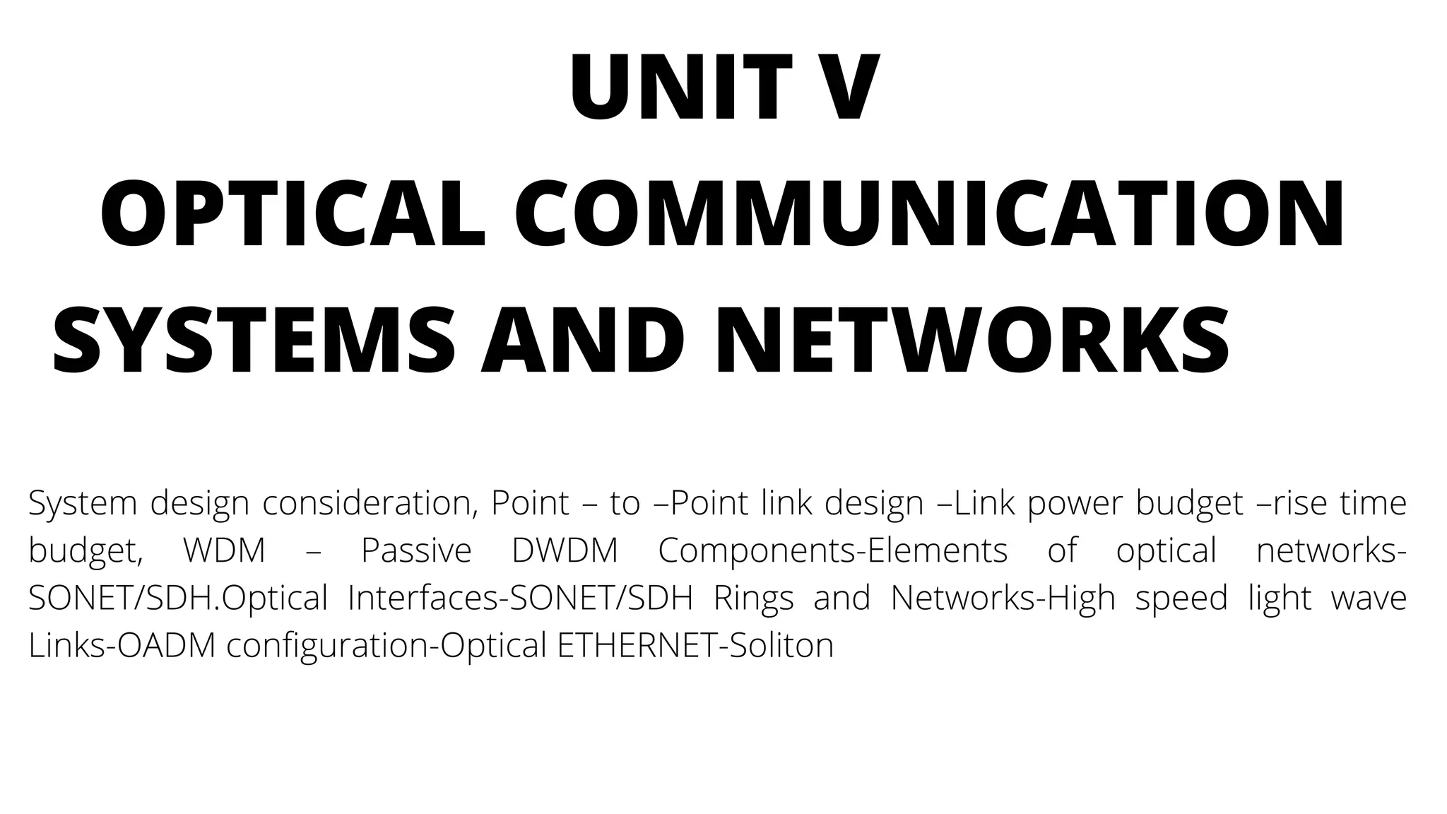 UNIT V
OPTICAL COMMUNICATION
SYSTEMS AND NETWORKS
System design consideration, Point – to –Point link design –Link power budget –rise time
budget, WDM – Passive DWDM Components-Elements of optical networks-
SONET/SDH.Optical Interfaces-SONET/SDH Rings and Networks-High speed light wave
Links-OADM configuration-Optical ETHERNET-Soliton
 