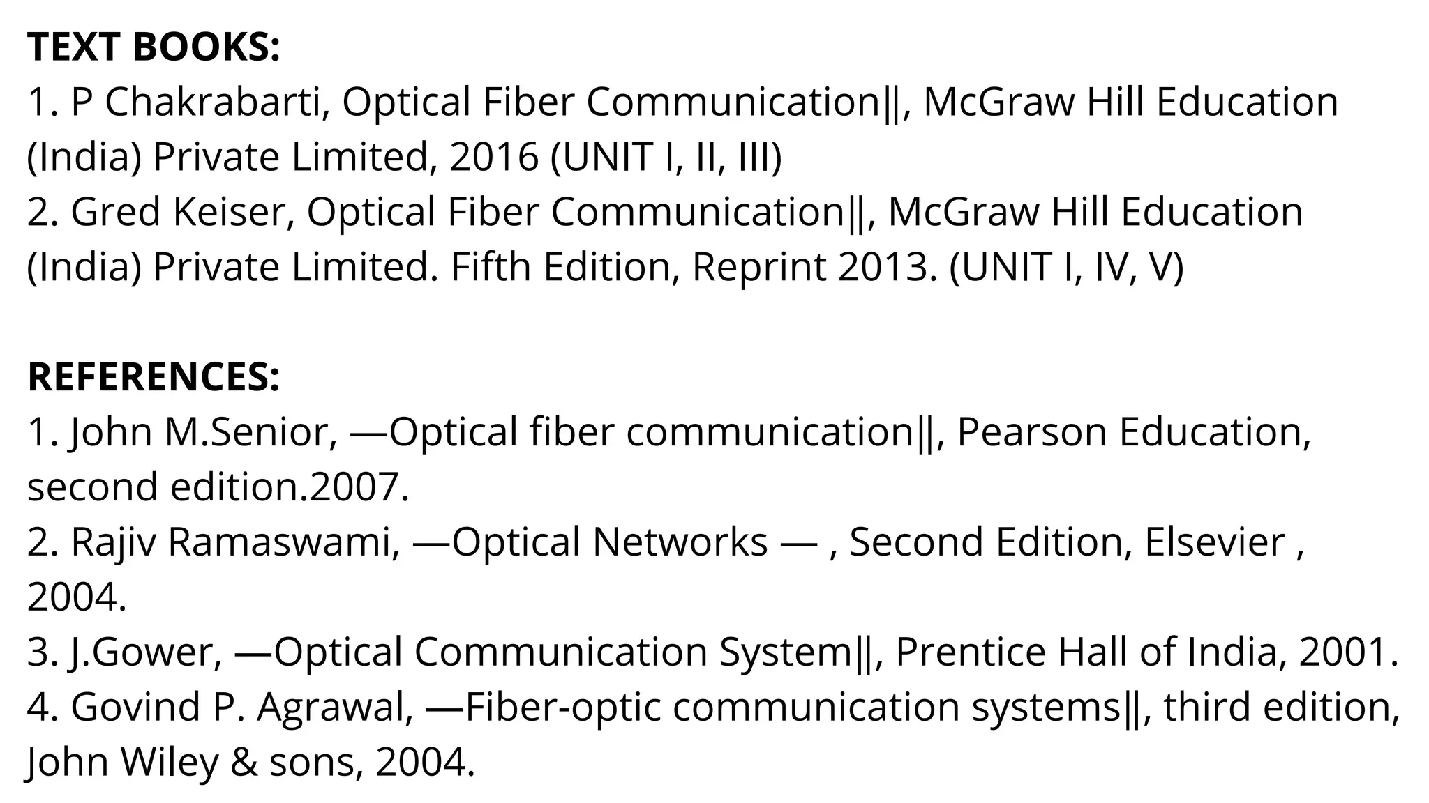 TEXT BOOKS:
1. P Chakrabarti, Optical Fiber Communication‖, McGraw Hill Education
(India) Private Limited, 2016 (UNIT I, II, III)
2. Gred Keiser, Optical Fiber Communication‖, McGraw Hill Education
(India) Private Limited. Fifth Edition, Reprint 2013. (UNIT I, IV, V)
REFERENCES:
1. John M.Senior, ―Optical fiber communication‖, Pearson Education,
second edition.2007.
2. Rajiv Ramaswami, ―Optical Networks ― , Second Edition, Elsevier ,
2004.
3. J.Gower, ―Optical Communication System‖, Prentice Hall of India, 2001.
4. Govind P. Agrawal, ―Fiber-optic communication systems‖, third edition,
John Wiley & sons, 2004.
 