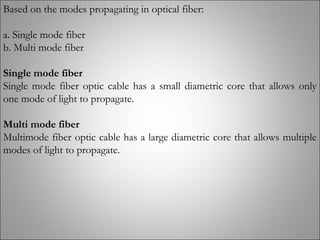 Based on the modes propagating in optical fiber:
a. Single mode fiber
b. Multi mode fiber
Single mode fiber
Single mode fiber optic cable has a small diametric core that allows only
one mode of light to propagate.
Multi mode fiber
Multimode fiber optic cable has a large diametric core that allows multiple
modes of light to propagate. 
 