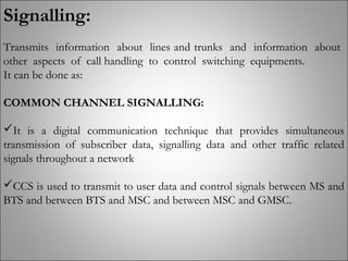 Signalling:
Transmits information about lines and trunks and information about
other aspects of call handling to control switching equipments.
It can be done as:
COMMON CHANNEL SIGNALLING:
It is a digital communication technique that provides simultaneous
transmission of subscriber data, signalling data and other traffic related
signals throughout a network
CCS is used to transmit to user data and control signals between MS and
BTS and between BTS and MSC and between MSC and GMSC.
 
 