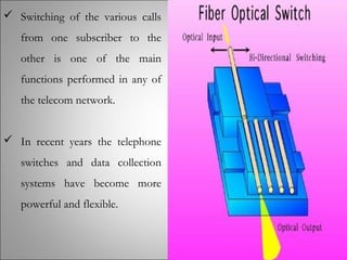  Switching of the various calls
from one subscriber to the
other is one of the main
functions performed in any of
the telecom network.
 In recent years the telephone
switches and data collection
systems have become more
powerful and flexible.
 