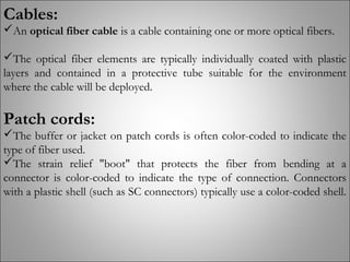 Cables:
An optical fiber cable is a cable containing one or more optical fibers.
The optical fiber elements are typically individually coated with plastic
layers and contained in a protective tube suitable for the environment
where the cable will be deployed.
Patch cords:
The buffer or jacket on patch cords is often color-coded to indicate the
type of fiber used.
The strain relief "boot" that protects the fiber from bending at a
connector is color-coded to indicate the type of connection. Connectors
with a plastic shell (such as SC connectors) typically use a color-coded shell.
 