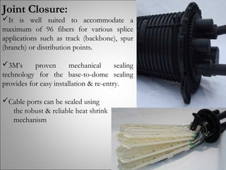Joint Closure:
It is well suited to accommodate a
maximum of 96 fibers for various splice
applications such as track (backbone), spur
(branch) or distribution points.
3M’s proven mechanical sealing
technology for the base-to-dome sealing
provides for easy installation & re-entry.
Cable ports can be sealed using
the robust & reliable heat shrink
mechanism
 