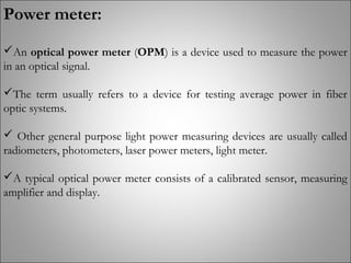 Power meter:
An optical power meter (OPM) is a device used to measure the power
in an optical signal.
The term usually refers to a device for testing average power in fiber
optic systems.
 Other general purpose light power measuring devices are usually called
radiometers, photometers, laser power meters, light meter.
A typical optical power meter consists of a calibrated sensor, measuring
amplifier and display.
 