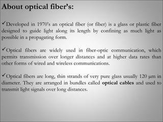 About optical fiber’s:
Developed in 1970’s an optical fiber (or fiber) is a glass or plastic fiber
designed to guide light along its length by confining as much light as
possible in a propagating form.
Optical fibers are widely used in fiber-optic communication, which
permits transmission over longer distances and at higher data rates than
other forms of wired and wireless communications.
Optical fibers are long, thin strands of very pure glass usually 120 µm in
diameter. They are arranged in bundles called optical cables and used to
transmit light signals over long distances.
 