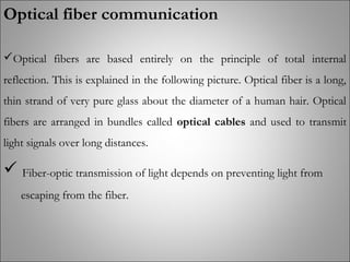 Optical fiber communication
Optical fibers are based entirely on the principle of total internal
reflection. This is explained in the following picture. Optical fiber is a long,
thin strand of very pure glass about the diameter of a human hair. Optical
fibers are arranged in bundles called optical cables and used to transmit
light signals over long distances.
 Fiber-optic transmission of light depends on preventing light from
escaping from the fiber.
 