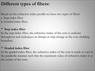 Different types of fibers:
Based on the refractive index profile we have two types of fibers
a. Step index fiber
b. Graded index fiber.
 Step index fiber
In the step index fiber, the refractive index of the core is uniform
throughout and undergoes an abrupt or step change at the core cladding
boundary.
 Graded index fiber
In the graded index fiber, the refractive index of the core is made to vary in
the parabolic manner such that the maximum value of refractive index is at
the centre of the core.
 