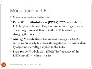 NAVAMI SURESH,GPTC KADUTHURUTHY
Modulation of LED
 Methods to achieve modulation
 PulseWidth Modulation (PWM):PWM controls the
LED brightness by switching it on and off at a high frequency.
The average power delivered to the LED is varied by
changing the duty cycle
 Analog Modulation :The current through the LED is
varied continuously to change its brightness.This can be done
by adjusting the voltage applied to the LED.
 Frequency Modulation (FM):The frequency of the
LED's on/off switching is varied
43
 