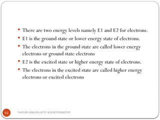 NAVAMI SURESH,GPTC KADUTHURUTHY
 There are two energy levels namely E1 and E2 for electrons.
 E1 is the ground state or lower energy state of electrons.
 The electrons in the ground state are called lower energy
electrons or ground state electrons
 E2 is the excited state or higher energy state of electrons.
 The electrons in the excited state are called higher energy
electrons or excited electrons
52
 