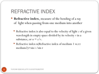 NAVAMI SURESH,GPTC KADUTHURUTHY
REFRACTIVE INDEX
 Refractive index, measure of the bending of a ray
of light when passing from one medium into another
 Refractive index is also equal to the velocity of light c of a given
wavelength in empty space divided by its velocity v in a
substance, or n = c/v.
 Refractive index n(Refractive index of medium 1 w.r.t
medium2)=sin i /sin r
8
 