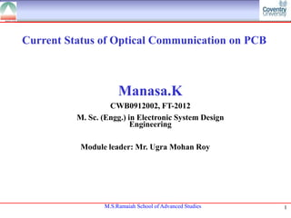 Current Status of Optical Communication on PCB

Manasa.K
CWB0912002, FT-2012
M. Sc. (Engg.) in Electronic System Design
Engineering
Module leader: Mr. Ugra Mohan Roy

M.S.Ramaiah School of Advanced Studies

1

 