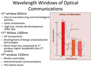 Wavelength Windows of Optical
Communications
•1st window 850nm
– Due to manufacturing and technological
barriers.
– GaAs components
– High loss, mostly lab development.
AT&T labs
•2nd Widow 1300nm
– InP Components
– Development of design and production
technologies
– Much lower loss compared to 1st
window, higher bandwidth than 3rd
window.
•3rd window 1550nm
– Mostly used today
– Intercontinental communications
– The lowest losses
 