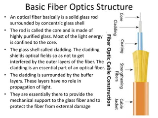 Basic Fiber Optics Structure
• An optical fiber basically is a solid glass rod
surrounded by concentric glass shell
• The rod is called the core and is made of
highly purified glass. Most of the light energy
is confined to the core.
• The glass shell called cladding. The cladding
shields optical fields so as not to get
interfered by the outer layers of the fiber. The
cladding is an essential part of an optical fiber.
• The cladding is surrounded by the buffer
layers. These layers have no role in
propagation of light.
• They are essentially there to provide the
mechanical support to the glass fiber and to
protect the fiber from external damage
 