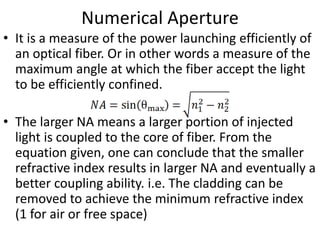 Numerical Aperture
• It is a measure of the power launching efficiently of
an optical fiber. Or in other words a measure of the
maximum angle at which the fiber accept the light
to be efficiently confined.
• The larger NA means a larger portion of injected
light is coupled to the core of fiber. From the
equation given, one can conclude that the smaller
refractive index results in larger NA and eventually a
better coupling ability. i.e. The cladding can be
removed to achieve the minimum refractive index
(1 for air or free space)
 