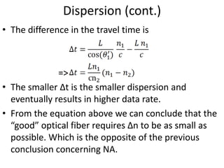 Dispersion (cont.)
• The difference in the travel time is
=>
• The smaller ∆t is the smaller dispersion and
eventually results in higher data rate.
• From the equation above we can conclude that the
“good” optical fiber requires ∆n to be as small as
possible. Which is the opposite of the previous
conclusion concerning NA.
 