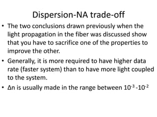 Dispersion-NA trade-off
• The two conclusions drawn previously when the
light propagation in the fiber was discussed show
that you have to sacrifice one of the properties to
improve the other.
• Generally, it is more required to have higher data
rate (faster system) than to have more light coupled
to the system.
• ∆n is usually made in the range between 10-3 -10-2
 