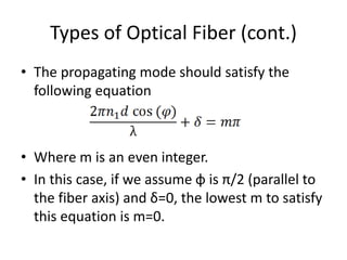 Types of Optical Fiber (cont.)
• The propagating mode should satisfy the
following equation
• Where m is an even integer.
• In this case, if we assume φ is π/2 (parallel to
the fiber axis) and δ=0, the lowest m to satisfy
this equation is m=0.
 