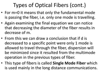 Types of Optical Fibers (cont.)
• For m=0 it means that only the fundamental mode
is passing the fiber, i.e. only one mode is travelling.
• Again examining the final equation we can notice
that decreasing the diameter of the fiber results in
decrease of m.
• From this we can draw a conclusion that if d is
decreased to a specific point were only 1 mode is
allowed to travel through the fiber, dispersion will
be minimized since it resulted from the multimode
operation in the previous types of fiber.
• This type of fibers is called Single Mode Fiber which
is used mainly in the long distance communications.
 