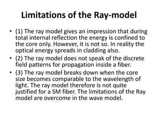 Limitations of the Ray-model
• (1) The ray model gives an impression that during
total internal reflection the energy is confined to
the core only. However, it is not so. In reality the
optical energy spreads in cladding also.
• (2) The ray model does not speak of the discrete
field patterns for propagation inside a fiber.
• (3) The ray model breaks down when the core
size becomes comparable to the wavelength of
light. The ray model therefore is not quite
justified for a SM fiber. The limitations of the Ray
model are overcome in the wave model.
 